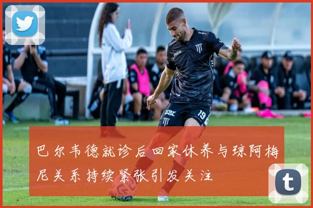 巴尔韦德就诊后回家休养与琼阿梅尼关系持续紧张引发关注