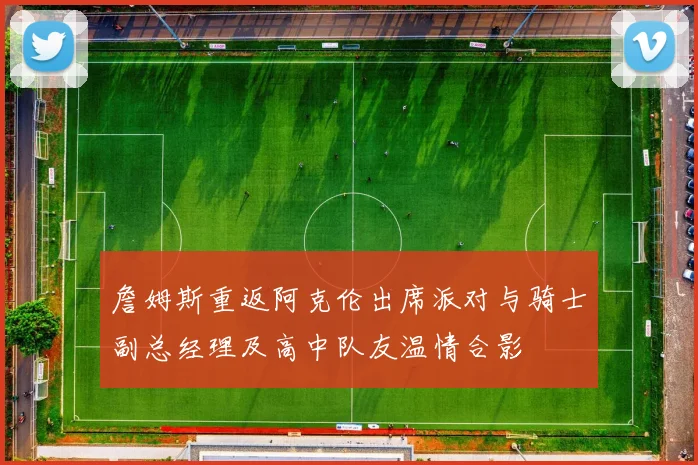 詹姆斯重返阿克伦出席派对与骑士副总经理及高中队友温情合影