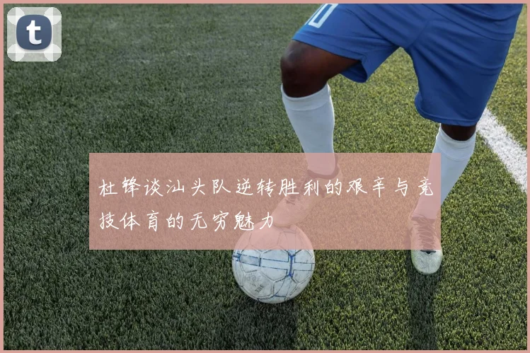 杜锋谈汕头队逆转胜利的艰辛与竞技体育的无穷魅力