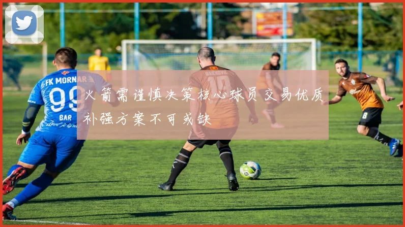 火箭需谨慎决策核心球员交易优质补强方案不可或缺