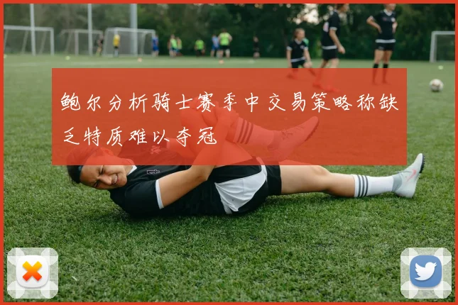 鲍尔分析骑士赛季中交易策略称缺乏特质难以夺冠
