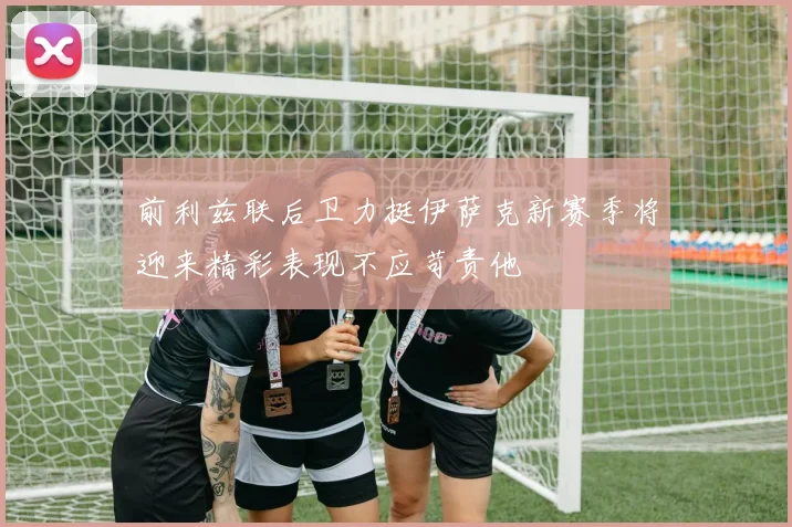 前利兹联后卫力挺伊萨克新赛季将迎来精彩表现不应苛责他