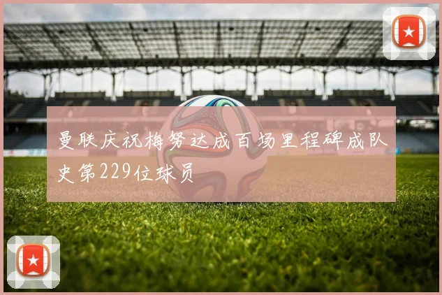 曼联庆祝梅努达成百场里程碑成队史第229位球员