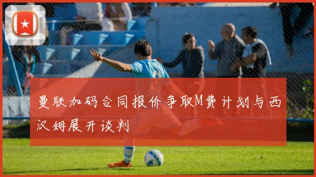 曼联加码合同报价争取M费计划与西汉姆展开谈判