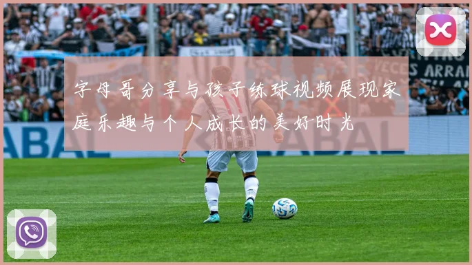 字母哥分享与孩子练球视频展现家庭乐趣与个人成长的美好时光
