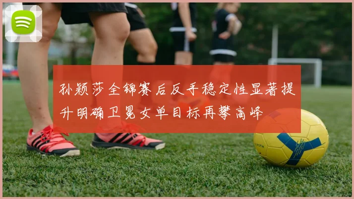 孙颖莎全锦赛后反手稳定性显著提升明确卫冕女单目标再攀高峰