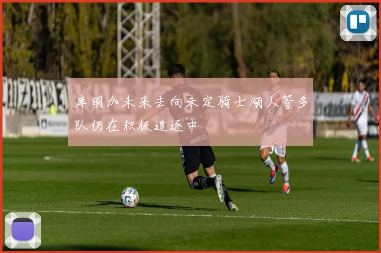 库明加未来去向未定骑士湖人等多队仍在积极追逐中