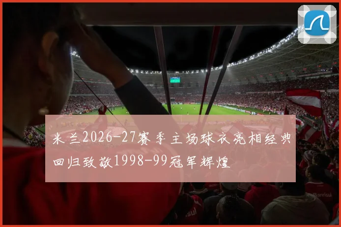 米兰2026-27赛季主场球衣亮相经典回归致敬1998-99冠军辉煌