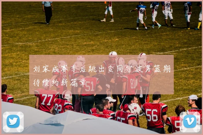 刘家成赛季后跳出合同宁波男篮期待续约新篇章