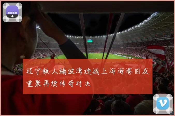 辽宁铁人楠波湾迎战上海海港旧友重聚再续传奇对决