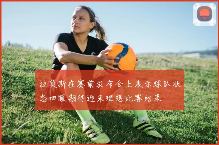 拉莫斯在赛前发布会上表示球队状态回暖期待迎来理想比赛结果