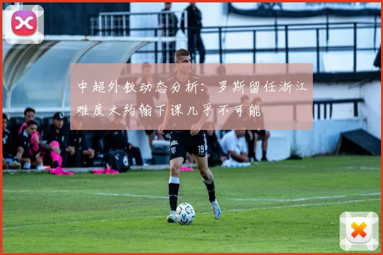 中超外教动态分析：罗斯留任浙江难度大约翰下课几乎不可能