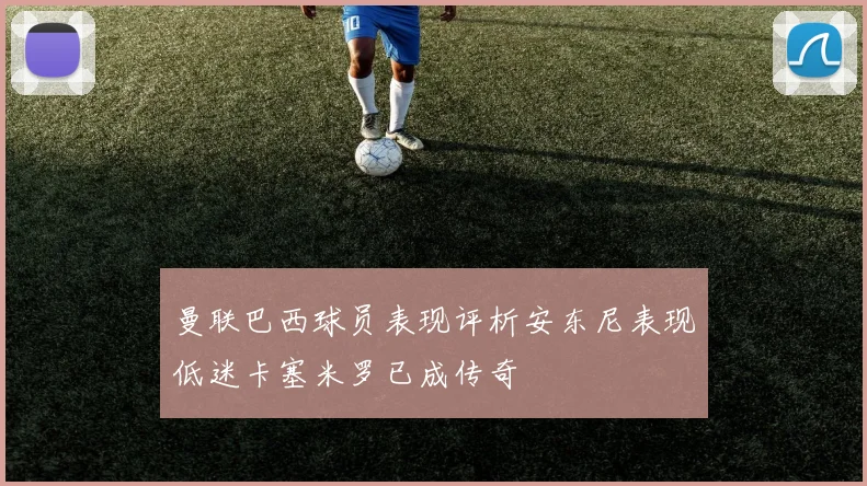 曼联巴西球员表现评析安东尼表现低迷卡塞米罗已成传奇