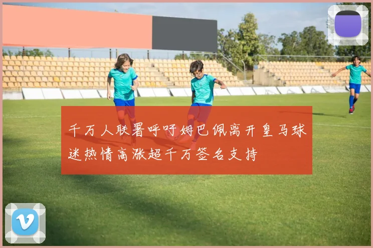 千万人联署呼吁姆巴佩离开皇马球迷热情高涨超千万签名支持