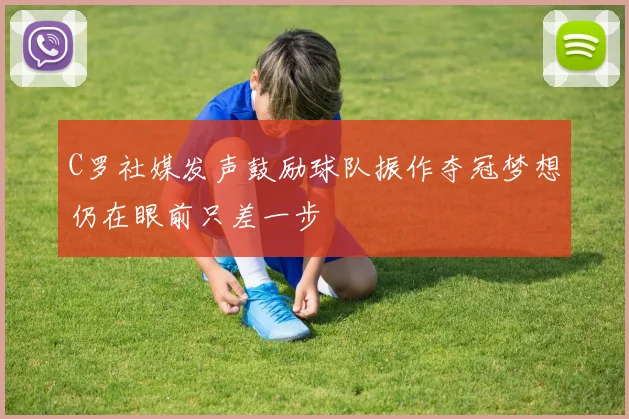 C罗社媒发声鼓励球队振作夺冠梦想仍在眼前只差一步