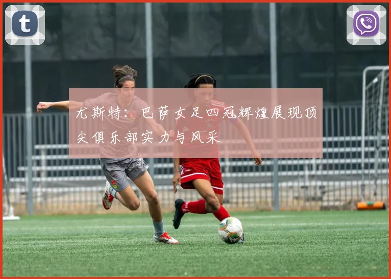 尤斯特：巴萨女足四冠辉煌展现顶尖俱乐部实力与风采