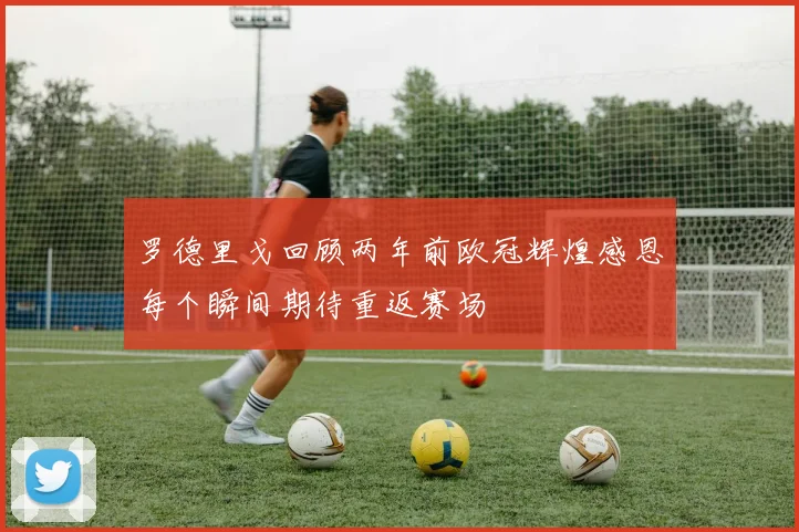 罗德里戈回顾两年前欧冠辉煌感恩每个瞬间期待重返赛场