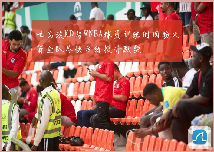 帕戈谈KD与WNBA球员训练时间盼火箭全队尽快合练提升默契