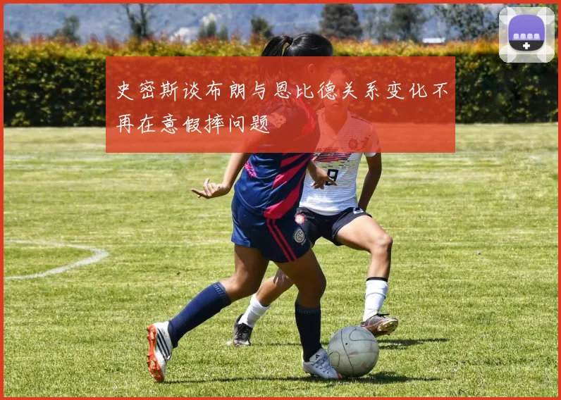 史密斯谈布朗与恩比德关系变化不再在意假摔问题