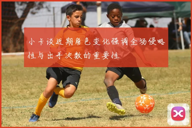 小卡谈近期角色变化强调全场侵略性与出手次数的重要性