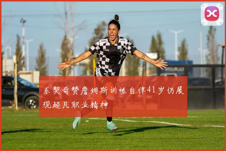 东契奇赞詹姆斯训练自律41岁仍展现超凡职业精神