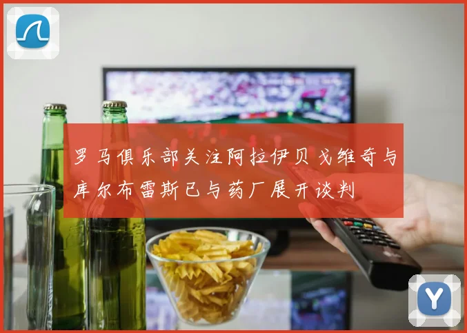 罗马俱乐部关注阿拉伊贝戈维奇与库尔布雷斯已与药厂展开谈判