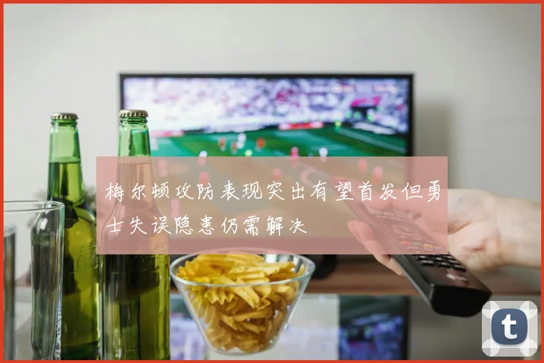 梅尔顿攻防表现突出有望首发但勇士失误隐患仍需解决